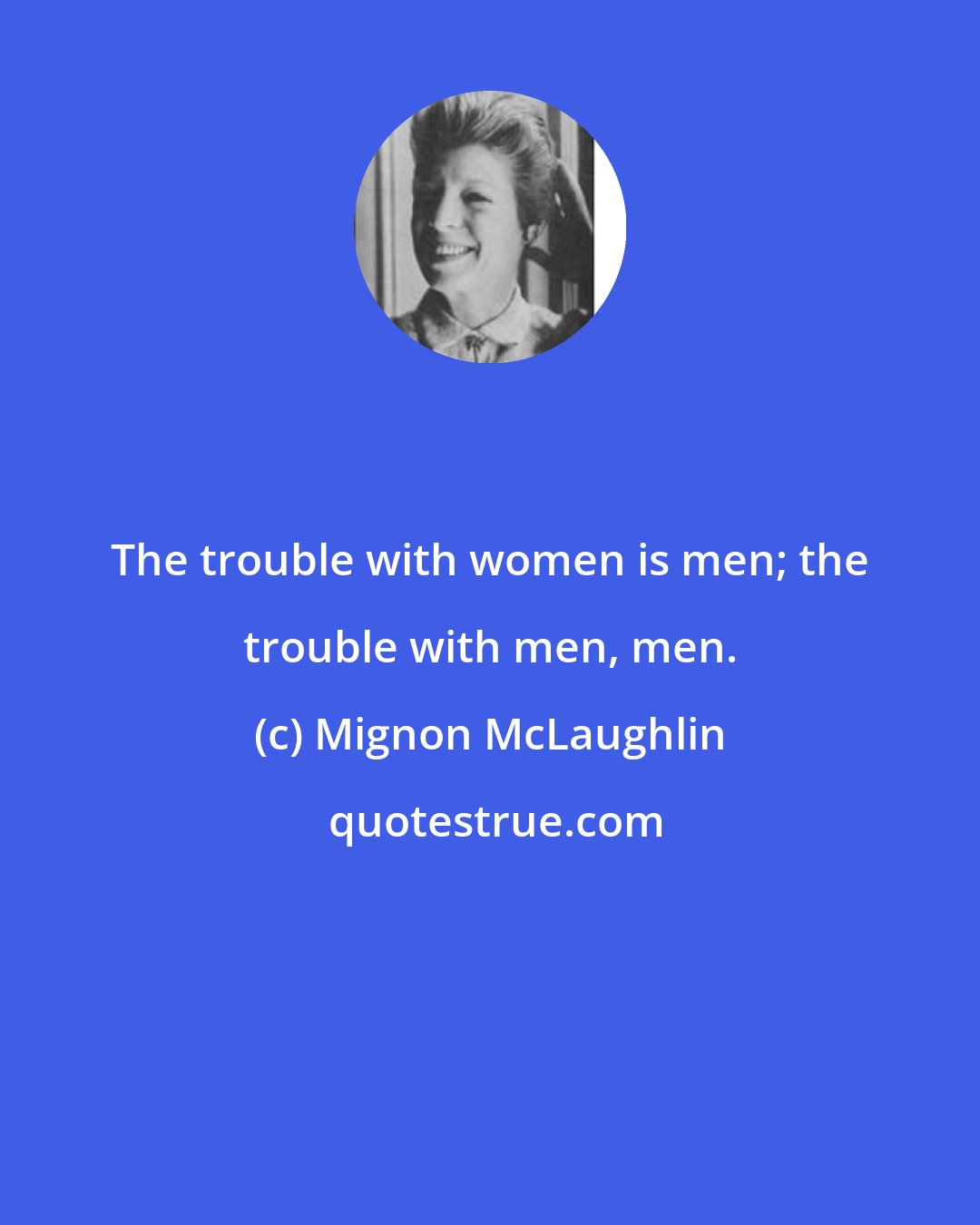 Mignon McLaughlin: The trouble with women is men; the trouble with men, men.