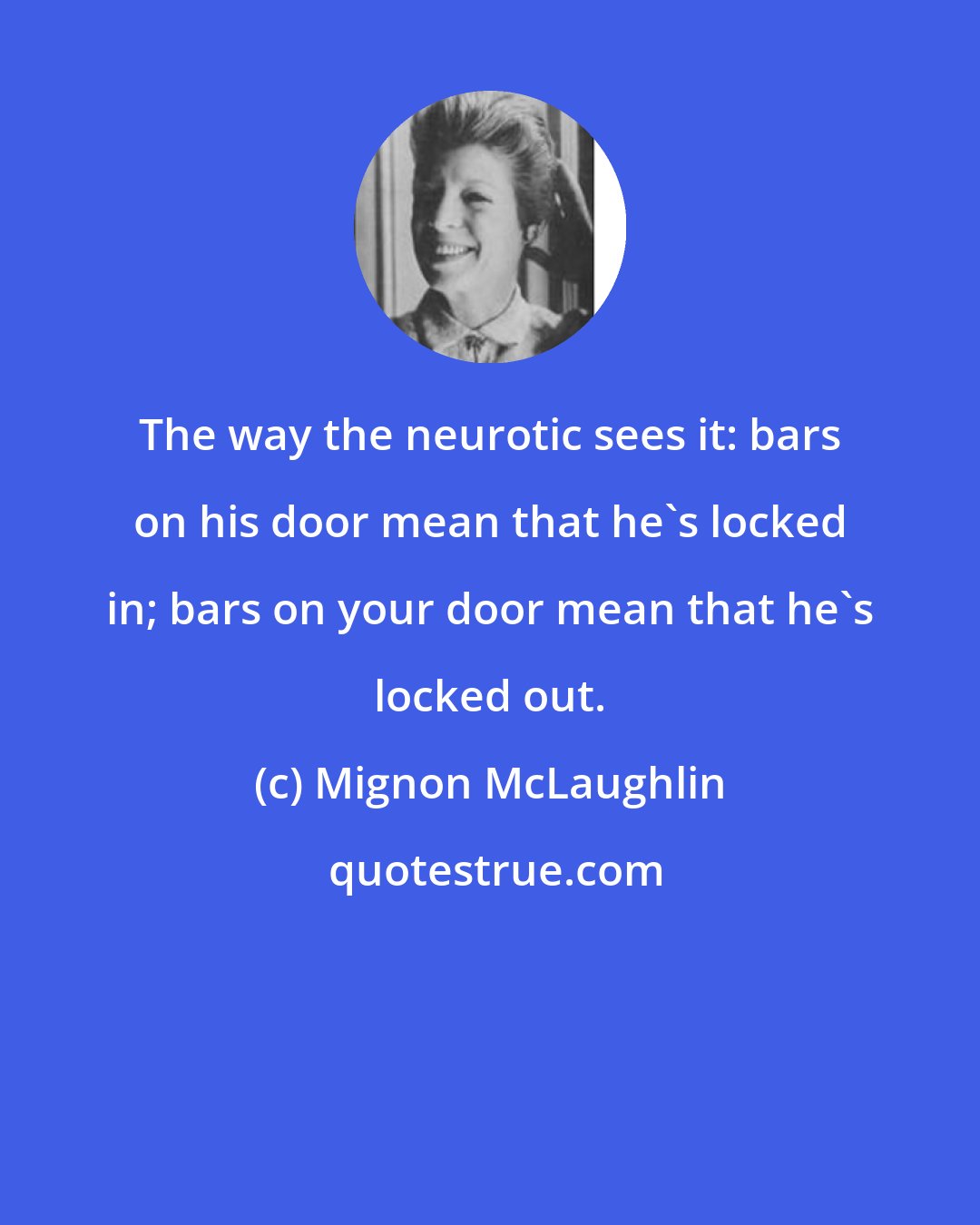 Mignon McLaughlin: The way the neurotic sees it: bars on his door mean that he's locked in; bars on your door mean that he's locked out.