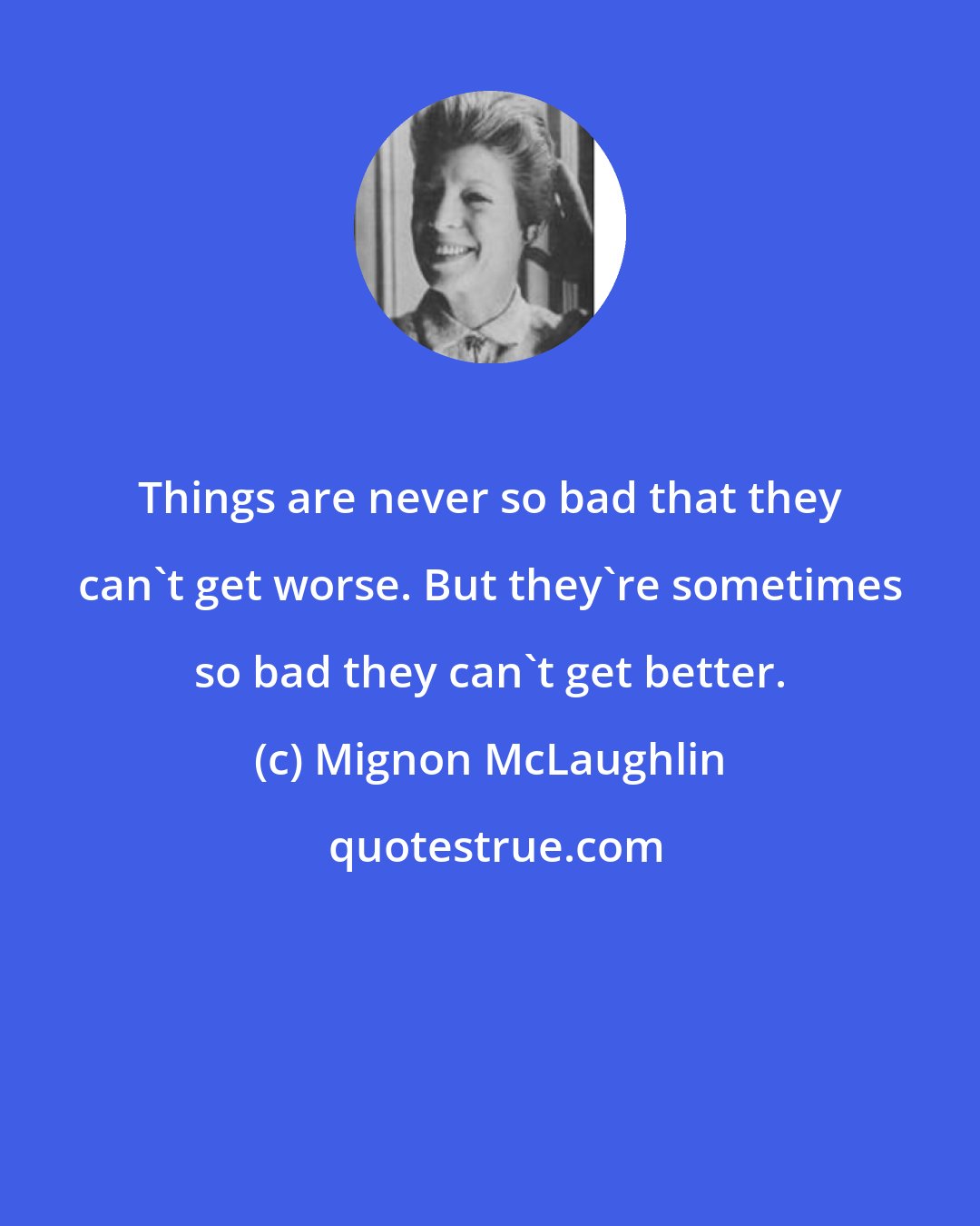 Mignon McLaughlin: Things are never so bad that they can't get worse. But they're sometimes so bad they can't get better.