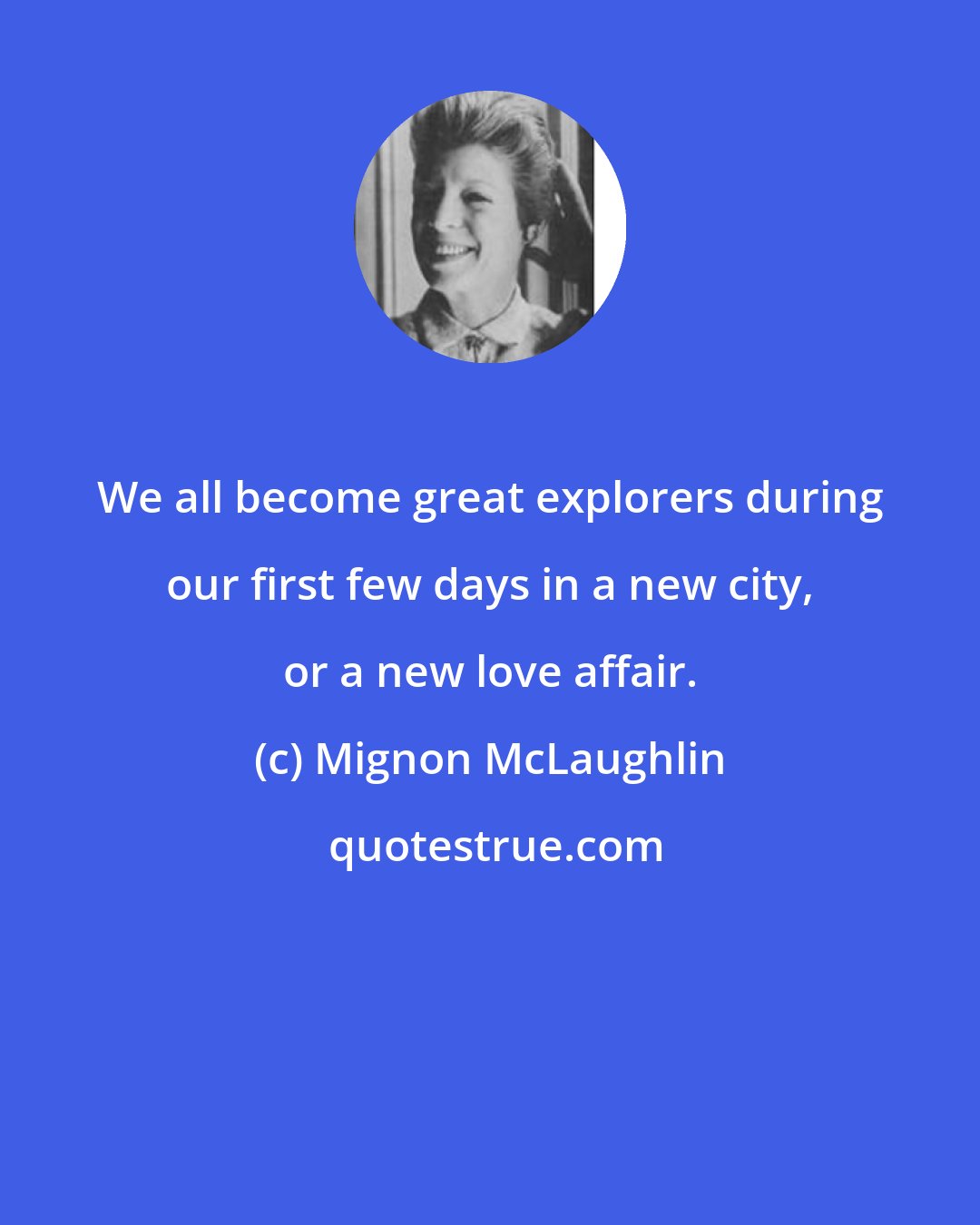 Mignon McLaughlin: We all become great explorers during our first few days in a new city, or a new love affair.