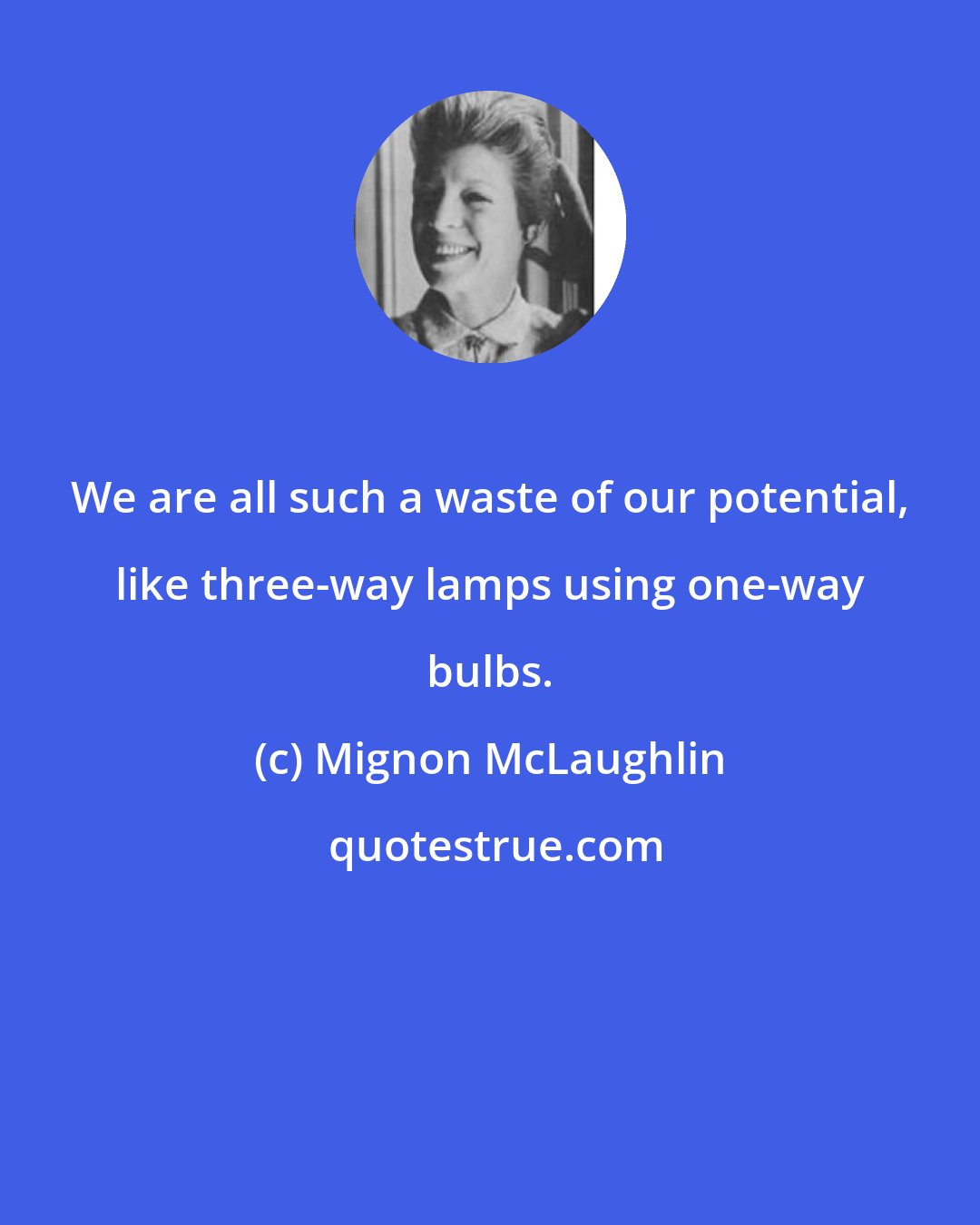 Mignon McLaughlin: We are all such a waste of our potential, like three-way lamps using one-way bulbs.