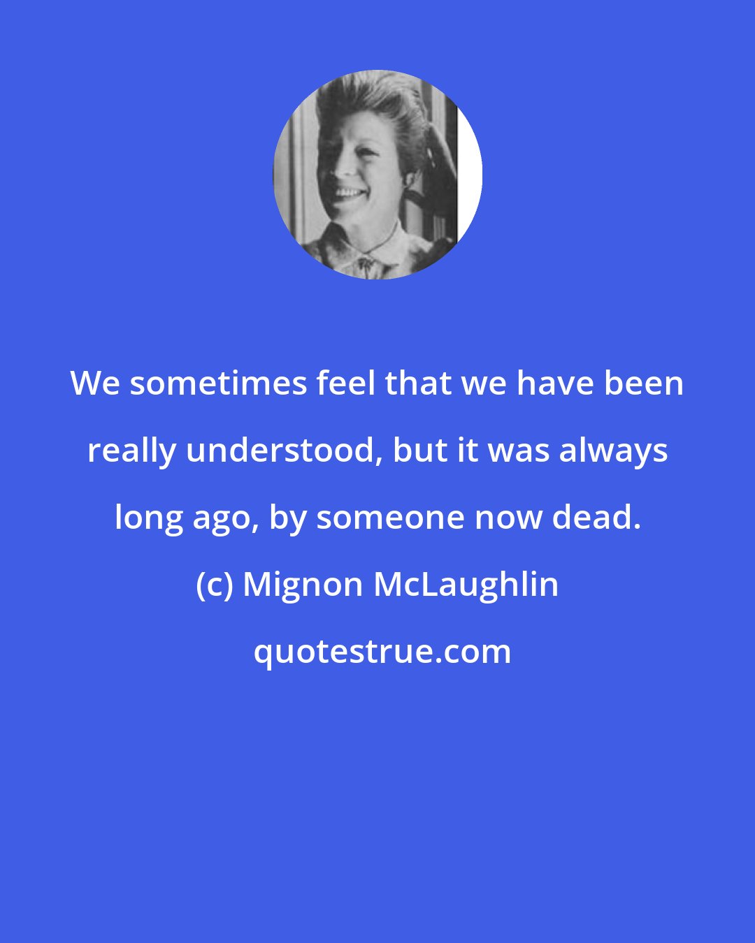 Mignon McLaughlin: We sometimes feel that we have been really understood, but it was always long ago, by someone now dead.