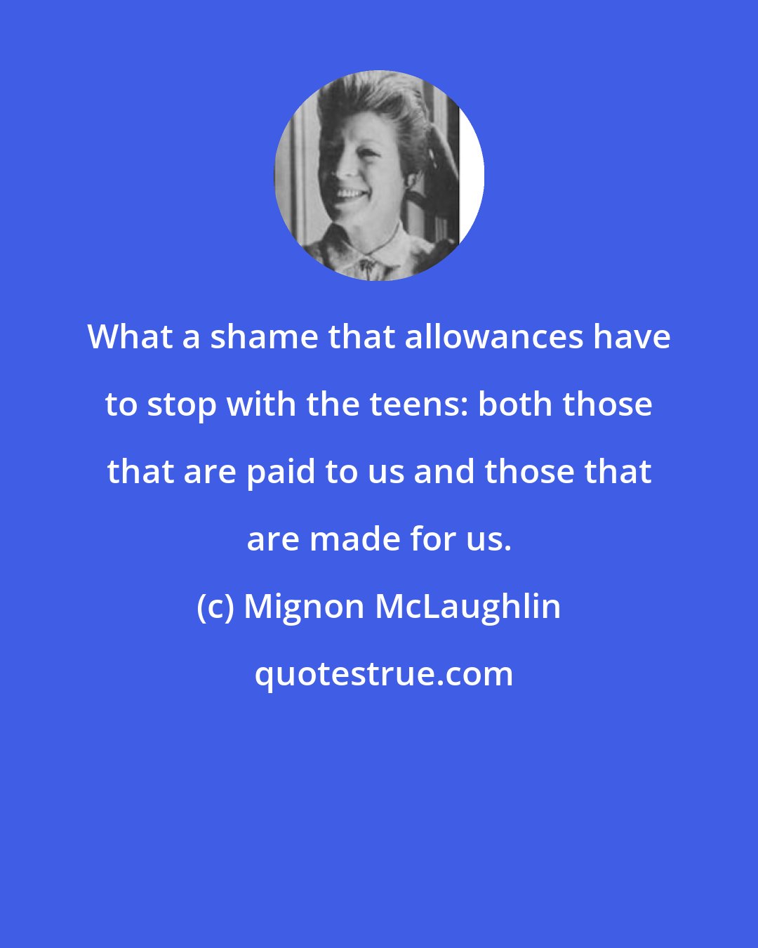 Mignon McLaughlin: What a shame that allowances have to stop with the teens: both those that are paid to us and those that are made for us.