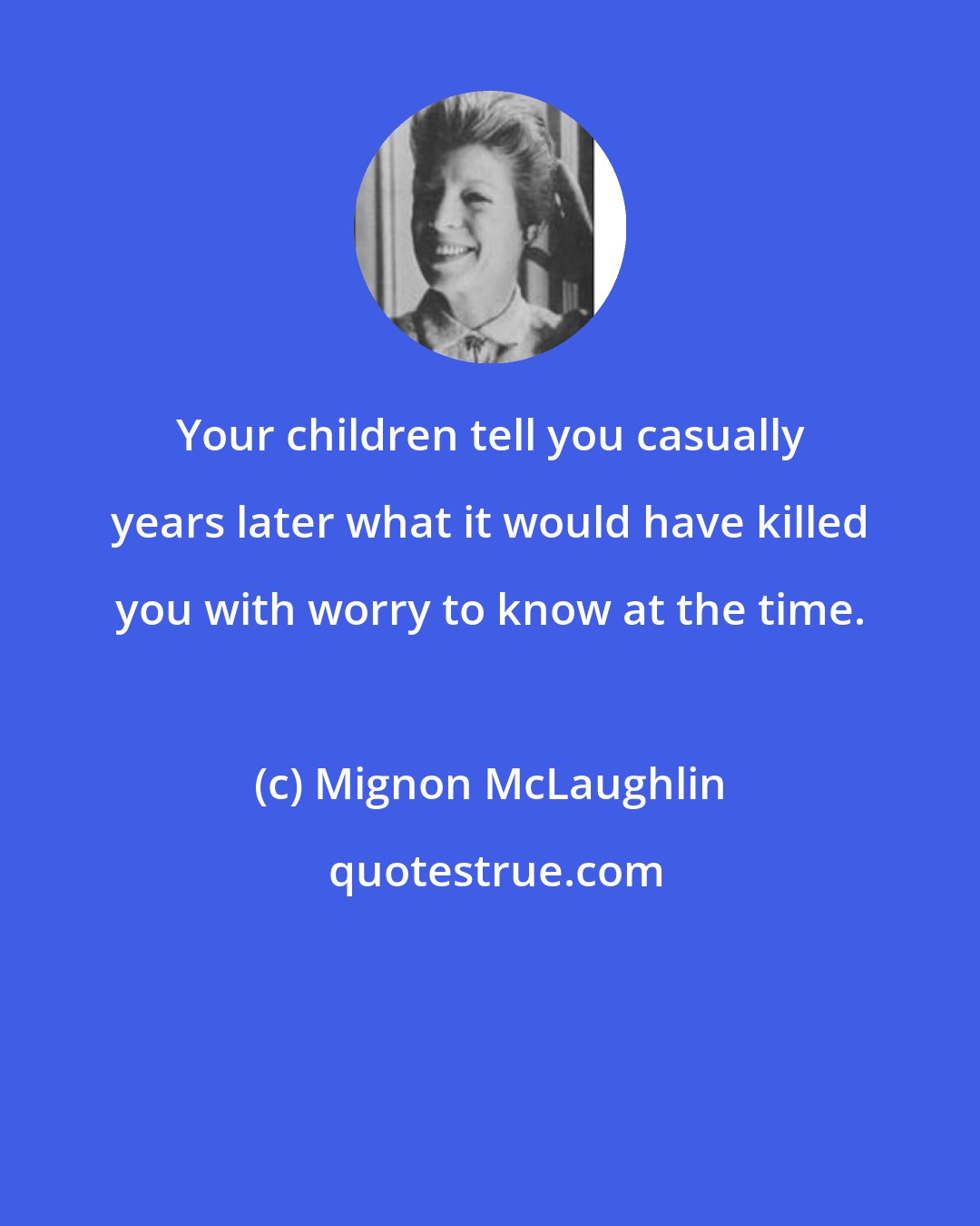 Mignon McLaughlin: Your children tell you casually years later what it would have killed you with worry to know at the time.