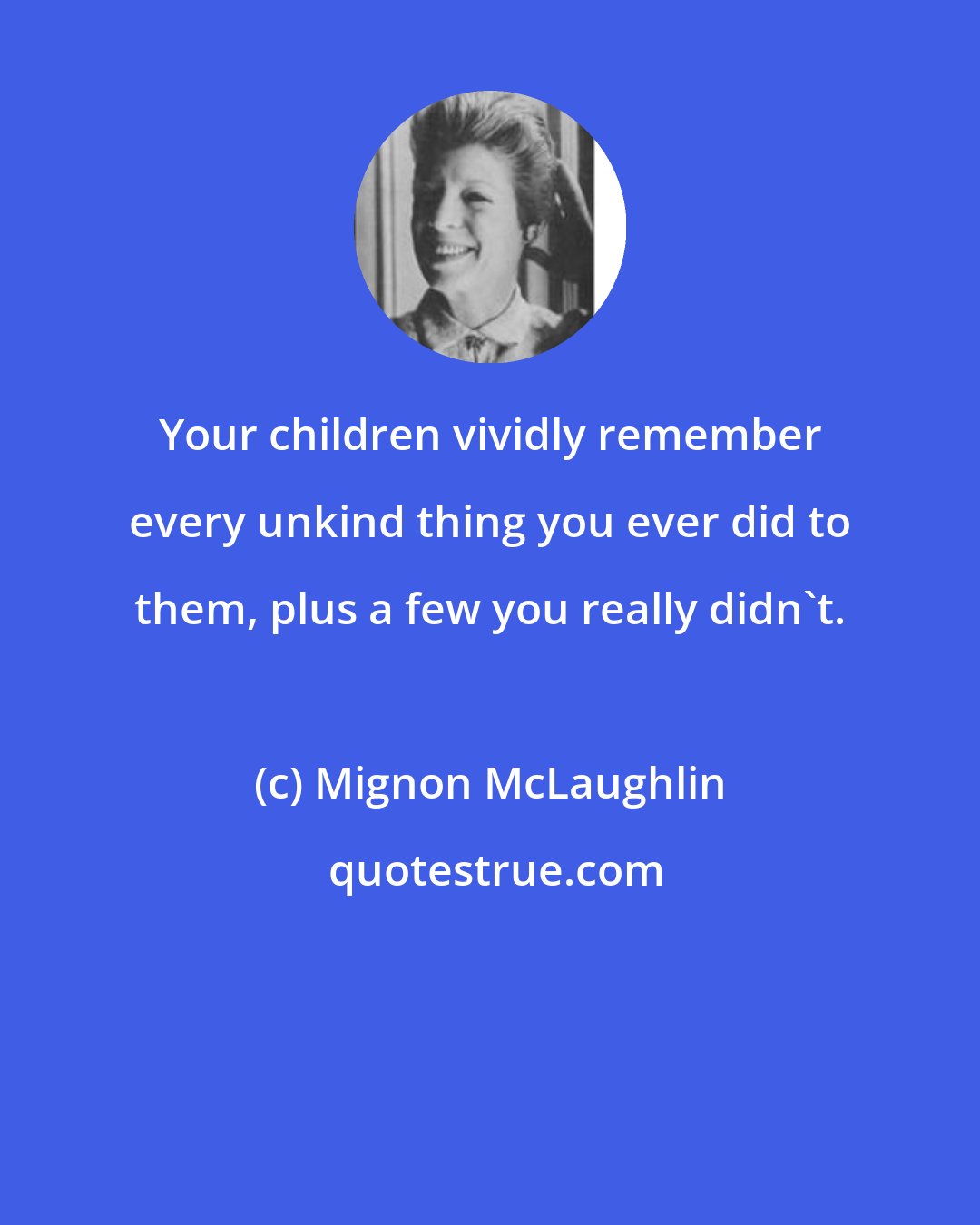 Mignon McLaughlin: Your children vividly remember every unkind thing you ever did to them, plus a few you really didn't.